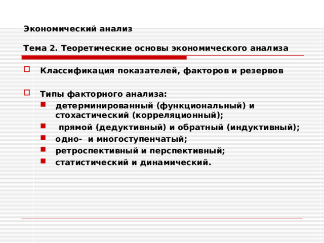 Экономический анализ   Тема 2. Теоретические основы экономического анализа Классификация показателей, факторов и резервов  Типы факторного анализа: детерминированный (функциональный) и стохастический (корреляционный);  прямой (дедуктивный) и обратный (индуктивный); одно- и многоступенчатый; ретроспективный и перспективный; статистический и динамический. детерминированный (функциональный) и стохастический (корреляционный);  прямой (дедуктивный) и обратный (индуктивный); одно- и многоступенчатый; ретроспективный и перспективный; статистический и динамический. 