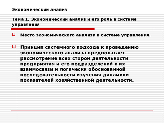 Экономический анализ   Тема 1. Экономический анализ и его роль в системе управления Место экономического анализа в системе управления.  Принцип системного подхода к проведению экономического анализа предполагает рассмотрение всех сторон деятельности предприятия и его подразделений в их взаимосвязи и логически обоснованной последовательности изучения динамики показателей хозяйственной деятельности.  