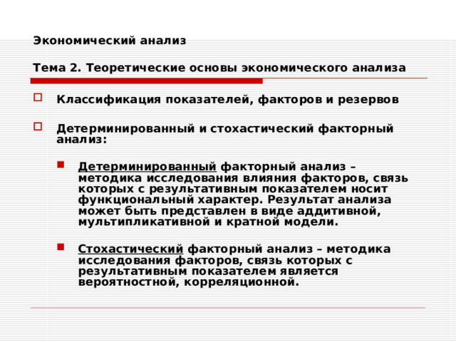 Экономический анализ   Тема 2. Теоретические основы экономического анализа Классификация показателей, факторов и резервов  Детерминированный и стохастический факторный анализ:  Детерминированный факторный анализ – методика исследования влияния факторов, связь которых с результативным показателем носит функциональный характер. Результат анализа может быть представлен в виде аддитивной, мультипликативной и кратной модели. Детерминированный факторный анализ – методика исследования влияния факторов, связь которых с результативным показателем носит функциональный характер. Результат анализа может быть представлен в виде аддитивной, мультипликативной и кратной модели.   Стохастический факторный анализ – методика исследования факторов, связь которых с результативным показателем является вероятностной, корреляционной. Стохастический факторный анализ – методика исследования факторов, связь которых с результативным показателем является вероятностной, корреляционной. 