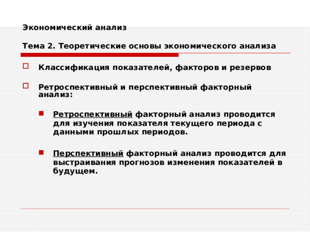 Экономический анализ   Тема 2. Теоретические основы экономического анализа Классификация показателей, факторов и резервов  Ретроспективный и перспективный факторный анализ:  Ретроспективный факторный анализ проводится для изучения показателя текущего периода с данными прошлых периодов.  Перспективный факторный анализ проводится для выстраивания прогнозов изменения показателей в будущем. Ретроспективный факторный анализ проводится для изучения показателя текущего периода с данными прошлых периодов.  Перспективный факторный анализ проводится для выстраивания прогнозов изменения показателей в будущем. 