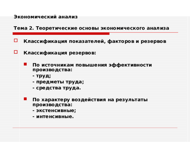 Экономический анализ   Тема 2. Теоретические основы экономического анализа Классификация показателей, факторов и резервов  Классификация резервов:  По источникам повышения эффективности производства: По источникам повышения эффективности производства:  - труд;  - предметы труда;  - средства труда.  - труд;  - предметы труда;  - средства труда.   По характеру воздействия на результаты производства: По характеру воздействия на результаты производства:  - экстенсивные;  - интенсивные.  - экстенсивные;  - интенсивные. 