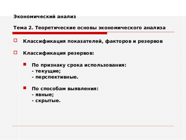 Экономический анализ   Тема 2. Теоретические основы экономического анализа Классификация показателей, факторов и резервов  Классификация резервов:  По признаку срока использования: По признаку срока использования:  - текущие;  - перспективные.   - текущие;  - перспективные.  По способам выявления: По способам выявления:  - явные;  - скрытые.  - явные;  - скрытые. 