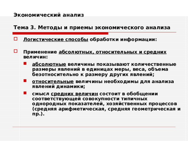 Экономический анализ   Тема 3. Методы и приемы экономического анализа Логистические способы обработки информации:  Применение абсолютных, относительных и средних величин: абсолютные величины показывают количественные размеры явлений в единицах меры, веса, объема безотносительно к размеру других явлений; относительные величины необходимы для анализа явлений динамики; смысл средних величин состоит в обобщении соответствующей совокупности типичных однородных показателей, хозяйственных процессов (средняя арифметическая, средняя геометрическая и пр.). абсолютные величины показывают количественные размеры явлений в единицах меры, веса, объема безотносительно к размеру других явлений; относительные величины необходимы для анализа явлений динамики; смысл средних величин состоит в обобщении соответствующей совокупности типичных однородных показателей, хозяйственных процессов (средняя арифметическая, средняя геометрическая и пр.). 