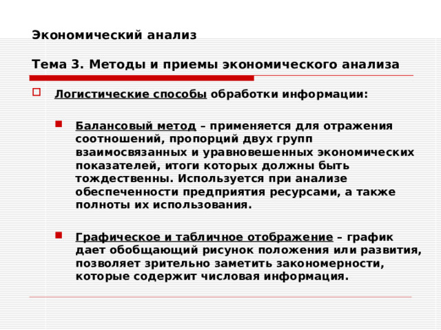 Экономический анализ   Тема 3. Методы и приемы экономического анализа Логистические способы обработки информации:  Балансовый метод – применяется для отражения соотношений, пропорций двух групп взаимосвязанных и уравновешенных экономических показателей, итоги которых должны быть тождественны. Используется при анализе обеспеченности предприятия ресурсами, а также полноты их использования. Балансовый метод – применяется для отражения соотношений, пропорций двух групп взаимосвязанных и уравновешенных экономических показателей, итоги которых должны быть тождественны. Используется при анализе обеспеченности предприятия ресурсами, а также полноты их использования.   Графическое и табличное отображение – график дает обобщающий рисунок положения или развития, позволяет зрительно заметить закономерности, которые содержит числовая информация. Графическое и табличное отображение – график дает обобщающий рисунок положения или развития, позволяет зрительно заметить закономерности, которые содержит числовая информация. 