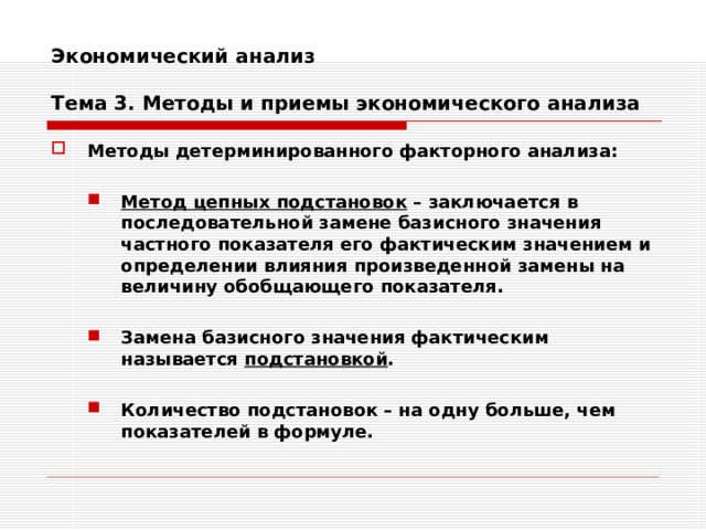 Экономический анализ   Тема 3. Методы и приемы экономического анализа Методы детерминированного факторного анализа:  Метод цепных подстановок – заключается в последовательной замене базисного значения частного показателя его фактическим значением и определении влияния произведенной замены на величину обобщающего показателя.  Замена базисного значения фактическим называется подстановкой . Метод цепных подстановок – заключается в последовательной замене базисного значения частного показателя его фактическим значением и определении влияния произведенной замены на величину обобщающего показателя.  Замена базисного значения фактическим называется подстановкой .   Количество подстановок – на одну больше, чем показателей в формуле. Количество подстановок – на одну больше, чем показателей в формуле.   