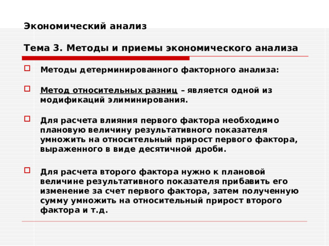 Экономический анализ   Тема 3. Методы и приемы экономического анализа Методы детерминированного факторного анализа:  Метод относительных разниц – является одной из модификаций элиминирования.  Для расчета влияния первого фактора необходимо плановую величину результативного показателя умножить на относительный прирост первого фактора, выраженного в виде десятичной дроби.  Для расчета второго фактора нужно к плановой величине результативного показателя прибавить его изменение за счет первого фактора, затем полученную сумму умножить на относительный прирост второго фактора и т.д. 