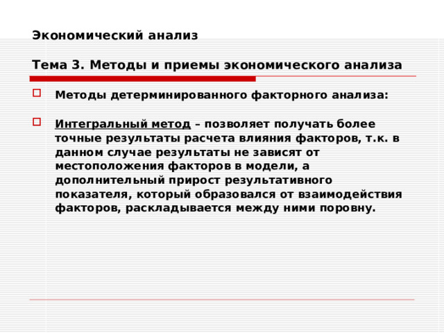 Экономический анализ   Тема 3. Методы и приемы экономического анализа Методы детерминированного факторного анализа:  Интегральный метод – позволяет получать более точные результаты расчета влияния факторов, т.к. в данном случае результаты не зависят от местоположения факторов в модели, а дополнительный прирост результативного показателя, который образовался от взаимодействия факторов, раскладывается между ними поровну.  