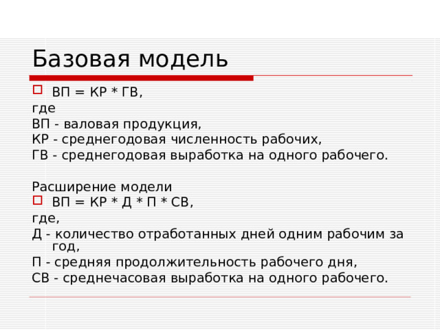 Базовая модель ВП = КР * ГВ, где ВП - валовая продукция, КР - среднегодовая численность рабочих, ГВ - среднегодовая выработка на одного рабочего. Расширение модели ВП = КР * Д * П * СВ, где, Д - количество отработанных дней одним рабочим за год, П - средняя продолжительность рабочего дня, СВ - среднечасовая выработка на одного рабочего. 