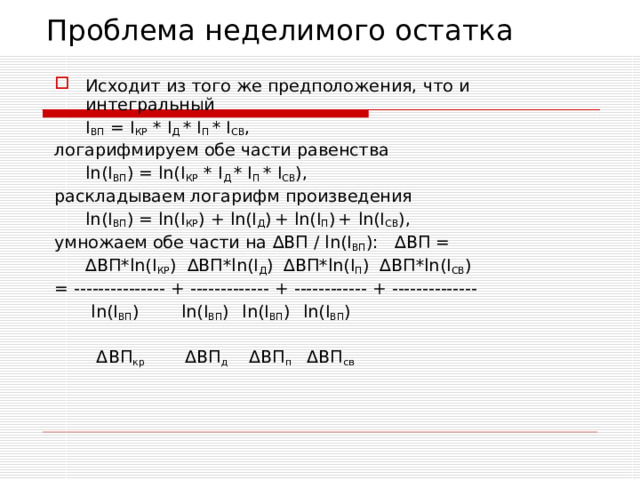 Проблема неделимого остатка Исходит из того же предположения, что и интегральный  I ВП = I КР * I Д * I П * I СВ , логарифмируем обе части равенства  ln(I ВП ) = ln(I КР * I Д * I П * I СВ ) , раскладываем логарифм произведения  ln(I ВП ) = ln(I КР ) + ln(I Д )  + ln(I П )  + ln(I СВ ) , умножаем обе части на ∆ ВП / ln(I ВП ) : ∆ ВП =  ∆ ВП *ln(I КР )  ∆ ВП *ln(I Д )  ∆ВП *ln(I П )  ∆ВП *ln(I СВ ) = --------------- + ------------- + ------------ + --------------    ln(I ВП )   ln(I ВП )   ln(I ВП )   ln(I ВП )    Δ ВП кр   Δ ВП д   Δ ВП п   Δ ВП св 