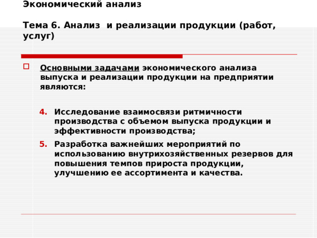 Экономический анализ   Тема 6. Анализ и реализации продукции (работ, услуг)   Основными задачами экономического анализа выпуска и реализации продукции на предприятии являются:  Исследование взаимосвязи ритмичности производства с объемом выпуска продукции и эффективности производства; Разработка важнейших мероприятий по использованию внутрихозяйственных резервов для повышения темпов прироста продукции, улучшению ее ассортимента и качества. Исследование взаимосвязи ритмичности производства с объемом выпуска продукции и эффективности производства; Разработка важнейших мероприятий по использованию внутрихозяйственных резервов для повышения темпов прироста продукции, улучшению ее ассортимента и качества. 