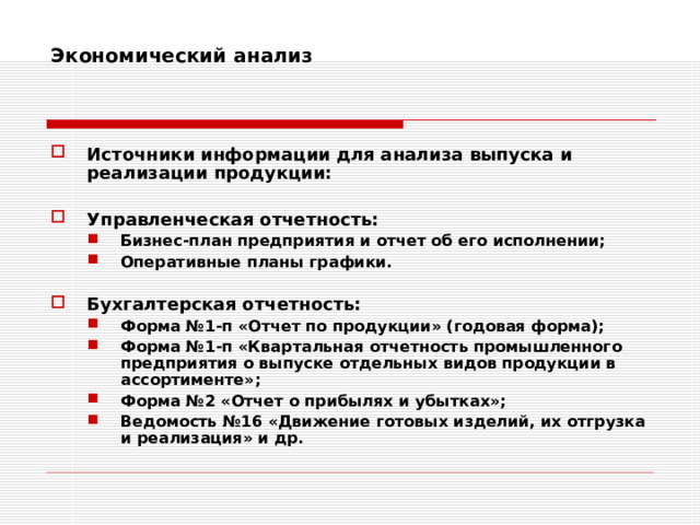 Экономический анализ    Источники информации для анализа выпуска и реализации продукции:  Управленческая отчетность: Бизнес-план предприятия и отчет об его исполнении; Оперативные планы графики. Бизнес-план предприятия и отчет об его исполнении; Оперативные планы графики.  Бухгалтерская отчетность: Форма №1-п «Отчет по продукции» (годовая форма); Форма №1-п «Квартальная отчетность промышленного предприятия о выпуске отдельных видов продукции в ассортименте»; Форма №2 «Отчет о прибылях и убытках»; Ведомость №16 «Движение готовых изделий, их отгрузка и реализация» и др. Форма №1-п «Отчет по продукции» (годовая форма); Форма №1-п «Квартальная отчетность промышленного предприятия о выпуске отдельных видов продукции в ассортименте»; Форма №2 «Отчет о прибылях и убытках»; Ведомость №16 «Движение готовых изделий, их отгрузка и реализация» и др. 
