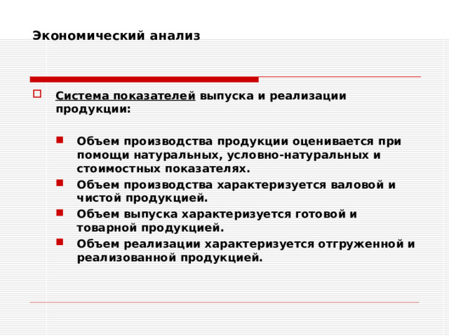 Экономический анализ    Система показателей выпуска и реализации продукции:  Объем производства продукции оценивается при помощи натуральных, условно-натуральных и стоимостных показателях. Объем производства характеризуется валовой и чистой продукцией. Объем выпуска характеризуется готовой и товарной продукцией. Объем реализации характеризуется отгруженной и реализованной продукцией. Объем производства продукции оценивается при помощи натуральных, условно-натуральных и стоимостных показателях. Объем производства характеризуется валовой и чистой продукцией. Объем выпуска характеризуется готовой и товарной продукцией. Объем реализации характеризуется отгруженной и реализованной продукцией. 