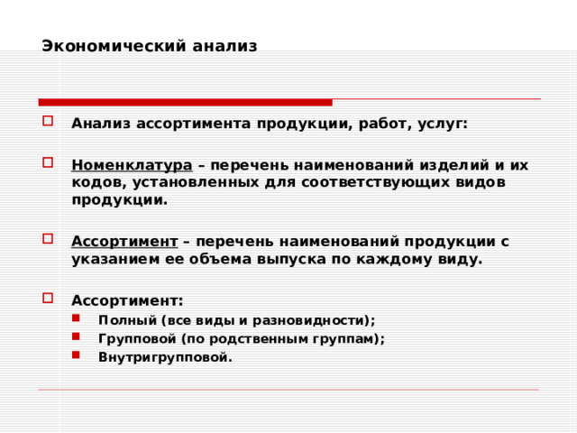 Экономический анализ    Анализ ассортимента продукции, работ, услуг:  Номенклатура – перечень наименований изделий и их кодов, установленных для соответствующих видов продукции.  Ассортимент – перечень наименований продукции с указанием ее объема выпуска по каждому виду.  Ассортимент: Полный (все виды и разновидности); Групповой (по родственным группам); Внутригрупповой. Полный (все виды и разновидности); Групповой (по родственным группам); Внутригрупповой. 