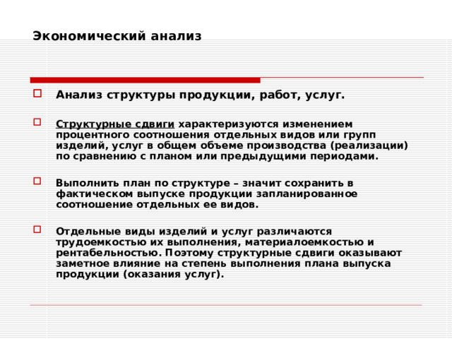 Экономический анализ    Анализ структуры продукции, работ, услуг.  Структурные сдвиги характеризуются изменением процентного соотношения отдельных видов или групп изделий, услуг в общем объеме производства (реализации) по сравнению с планом или предыдущими периодами.  Выполнить план по структуре – значит сохранить в фактическом выпуске продукции запланированное соотношение отдельных ее видов.  Отдельные виды изделий и услуг различаются трудоемкостью их выполнения, материалоемкостью и рентабельностью. Поэтому структурные сдвиги оказывают заметное влияние на степень выполнения плана выпуска продукции (оказания услуг). 