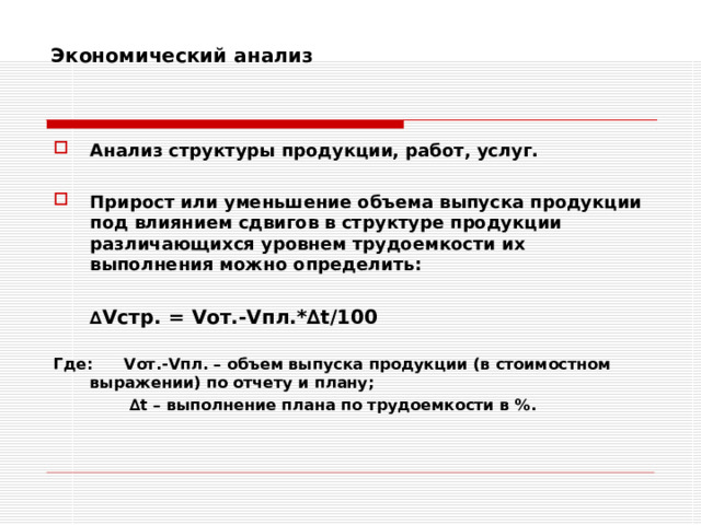 Экономический анализ    Анализ структуры продукции, работ, услуг.  Прирост или уменьшение объема выпуска продукции под влиянием сдвигов в структуре продукции различающихся уровнем трудоемкости их выполнения можно определить:   ∆ V стр. = V от.- V пл.*∆ t /100  Где:  V от.- V пл. – объем выпуска продукции (в стоимостном выражении) по отчету и плану;   ∆ t – выполнение плана по трудоемкости в %.  