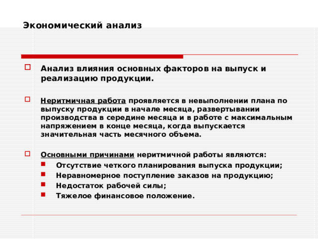 Экономический анализ    Анализ влияния основных факторов на выпуск и реализацию продукции.  Неритмичная работа проявляется в невыполнении плана по выпуску продукции в начале месяца, развертывании производства в середине месяца и в работе с максимальным напряжением в конце месяца, когда выпускается значительная часть месячного объема.  Основными причинами неритмичной работы являются: Отсутствие четкого планирования выпуска продукции; Неравномерное поступление заказов на продукцию; Недостаток рабочей силы; Тяжелое финансовое положение. Отсутствие четкого планирования выпуска продукции; Неравномерное поступление заказов на продукцию; Недостаток рабочей силы; Тяжелое финансовое положение. 