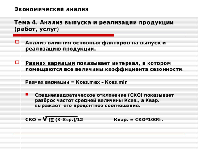 Экономический анализ   Тема 4. Анализ выпуска и реализации продукции (работ, услуг) Анализ влияния основных факторов на выпуск и реализацию продукции.  Размах вариации показывает интервал, в котором помещаются все величины коэффициента сезонности.  Размах вариации = Ксез. max – Ксез. min   Размах вариации = Ксез. max – Ксез. min  Среднеквадратическое отклонение (СКО) показывает разброс частот средней величины Ксез., а Квар. выражает его процентное соотношение. Среднеквадратическое отклонение (СКО) показывает разброс частот средней величины Ксез., а Квар. выражает его процентное соотношение.  СКО = V (∑ (Х-Хср.)/12   Квар. = СКО*100%.  СКО = V (∑ (Х-Хср.)/12   Квар. = СКО*100%. 