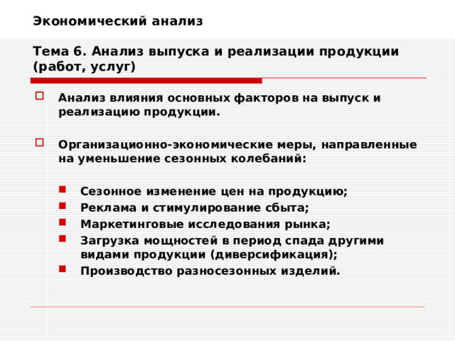 Экономический анализ   Тема 6. Анализ выпуска и реализации продукции (работ, услуг) Анализ влияния основных факторов на выпуск и реализацию продукции.  Организационно-экономические меры, направленные на уменьшение сезонных колебаний:  Сезонное изменение цен на продукцию; Реклама и стимулирование сбыта; Маркетинговые исследования рынка; Загрузка мощностей в период спада другими видами продукции (диверсификация); Производство разносезонных изделий. Сезонное изменение цен на продукцию; Реклама и стимулирование сбыта; Маркетинговые исследования рынка; Загрузка мощностей в период спада другими видами продукции (диверсификация); Производство разносезонных изделий. 