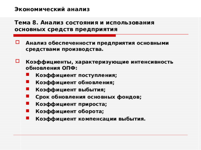 Экономический анализ   Тема 8. Анализ состояния и использования основных средств предприятия Анализ обеспеченности предприятия основными средствами производства.  Коэффициенты, характеризующие интенсивность обновления ОПФ: Коэффициент поступления; Коэффициент обновления; Коэффициент выбытия; Срок обновления основных фондов; Коэффициент прироста; Коэффициент оборота; Коэффициент компенсации выбытия. Коэффициент поступления; Коэффициент обновления; Коэффициент выбытия; Срок обновления основных фондов; Коэффициент прироста; Коэффициент оборота; Коэффициент компенсации выбытия. 