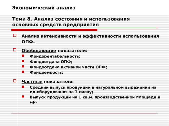 Экономический анализ   Тема 8. Анализ состояния и использования основных средств предприятия Анализ интенсивности и эффективности использования ОПФ .  Обобщающие показатели: Фондорентабельность; Фондоотдача ОПФ; Фондоотдача активной части ОПФ; Фондоемкость; Фондорентабельность; Фондоотдача ОПФ; Фондоотдача активной части ОПФ; Фондоемкость;   Частные показатели: Средний выпуск продукции в натуральном выражении на ед.оборудования за 1 смену; Выпуск продукции на 1 кв.м. производственной площади и др. Средний выпуск продукции в натуральном выражении на ед.оборудования за 1 смену; Выпуск продукции на 1 кв.м. производственной площади и др. 
