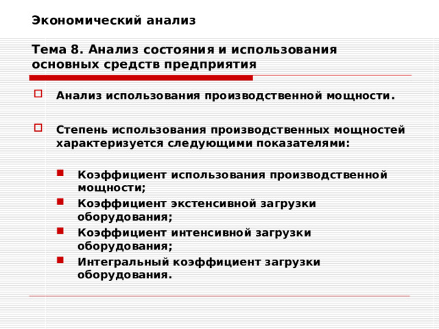 Экономический анализ   Тема 8. Анализ состояния и использования основных средств предприятия Анализ использования производственной мощности .  Степень использования производственных мощностей характеризуется следующими показателями:  Коэффициент использования производственной мощности; Коэффициент экстенсивной загрузки оборудования; Коэффициент интенсивной загрузки оборудования; Интегральный коэффициент загрузки оборудования. Коэффициент использования производственной мощности; Коэффициент экстенсивной загрузки оборудования; Коэффициент интенсивной загрузки оборудования; Интегральный коэффициент загрузки оборудования. 