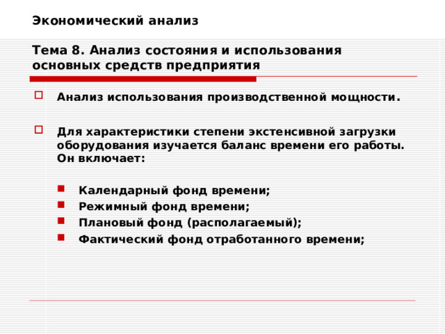 Экономический анализ   Тема 8. Анализ состояния и использования основных средств предприятия Анализ использования производственной мощности .  Для характеристики степени экстенсивной загрузки оборудования изучается баланс времени его работы. Он включает:  Календарный фонд времени; Режимный фонд времени; Плановый фонд (располагаемый); Фактический фонд отработанного времени; Календарный фонд времени; Режимный фонд времени; Плановый фонд (располагаемый); Фактический фонд отработанного времени;   