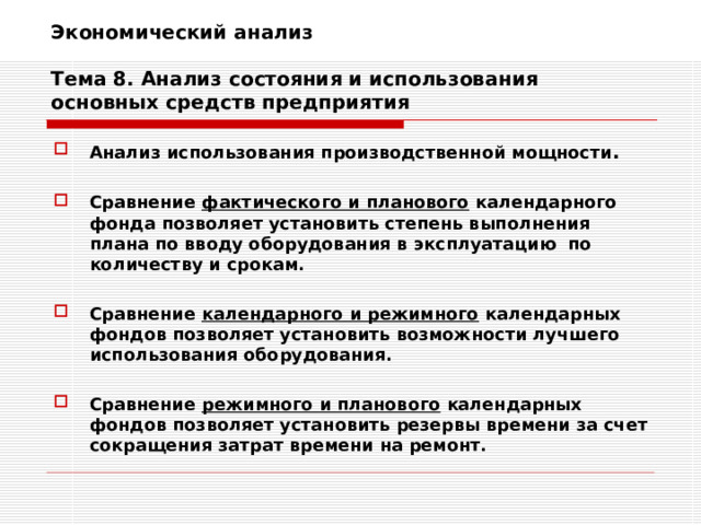 Экономический анализ   Тема 8. Анализ состояния и использования основных средств предприятия Анализ использования производственной мощности .  Сравнение фактического и планового календарного фонда позволяет установить степень выполнения плана по вводу оборудования в эксплуатацию по количеству и срокам.  Сравнение календарного и режимного календарных фондов позволяет установить возможности лучшего использования оборудования.  Сравнение режимного и планового календарных фондов позволяет установить резервы времени за счет сокращения затрат времени на ремонт. 