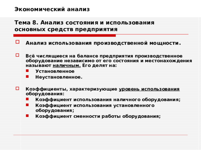 Экономический анализ   Тема 8. Анализ состояния и использования основных средств предприятия Анализ использования производственной мощности .  Всё числящиеся на балансе предприятия производственное оборудование независимо от его состояния и местонахождения называют наличным. Его делят на: Установленное Неустановленное. Установленное Неустановленное.   Коэффициенты, характеризующие уровень использования оборудования: Коэффициент использования наличного оборудования; Коэффициент использования установленного оборудования; Коэффициент сменности работы оборудования; Коэффициент использования наличного оборудования; Коэффициент использования установленного оборудования; Коэффициент сменности работы оборудования; 