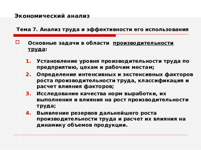 Экономический анализ    Тема 7. Анализ труда и эффективности его использования Основные задачи в области производительности труда :  Установление уровня производительности труда по предприятию, цехам и рабочим местам; Определение интенсивных и экстенсивных факторов роста производительности труда, классификация и расчет влияния факторов; Исследование качества норм выработки, их выполнения и влияния на рост производительности труда; Выявление резервов дальнейшего роста производительности труда и расчет их влияния на динамику объемов продукции. Установление уровня производительности труда по предприятию, цехам и рабочим местам; Определение интенсивных и экстенсивных факторов роста производительности труда, классификация и расчет влияния факторов; Исследование качества норм выработки, их выполнения и влияния на рост производительности труда; Выявление резервов дальнейшего роста производительности труда и расчет их влияния на динамику объемов продукции. 