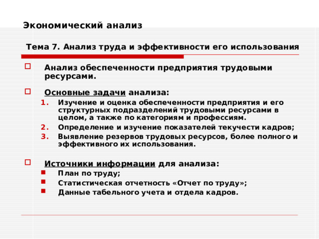 Экономический анализ    Тема 7. Анализ труда и эффективности его использования Анализ обеспеченности предприятия трудовыми ресурсами.  Основные задачи анализа: Изучение и оценка обеспеченности предприятия и его структурных подразделений трудовыми ресурсами в целом, а также по категориям и профессиям. Определение и изучение показателей текучести кадров; Выявление резервов трудовых ресурсов, более полного и эффективного их использования. Изучение и оценка обеспеченности предприятия и его структурных подразделений трудовыми ресурсами в целом, а также по категориям и профессиям. Определение и изучение показателей текучести кадров; Выявление резервов трудовых ресурсов, более полного и эффективного их использования.   Источники информации для анализа: План по труду; Статистическая отчетность «Отчет по труду»; Данные табельного учета и отдела кадров. План по труду; Статистическая отчетность «Отчет по труду»; Данные табельного учета и отдела кадров. 