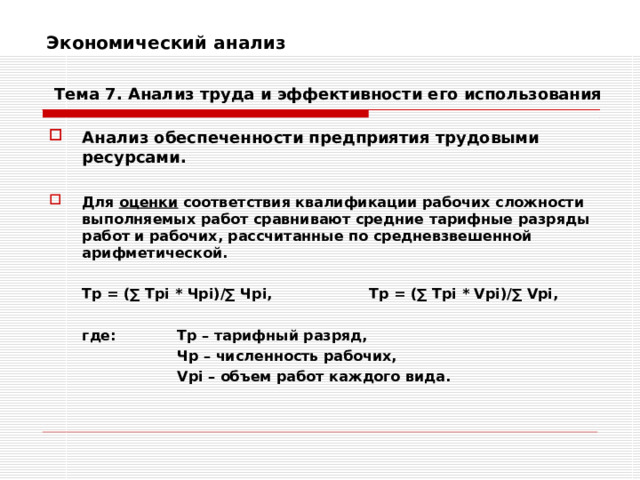 Экономический анализ    Тема 7. Анализ труда и эффективности его использования Анализ обеспеченности предприятия трудовыми ресурсами.  Для оценки соответствия квалификации рабочих сложности выполняемых работ сравнивают средние тарифные разряды работ и рабочих, рассчитанные по средневзвешенной арифметической.   Тр = (∑ Tpi * Ч pi)/∑ Ч pi ,   Т p = (∑ Tpi * Vpi)/∑ Vpi ,   где:  Тр – тарифный разряд,    Чр – численность рабочих,    Vpi – объем работ каждого вида. 