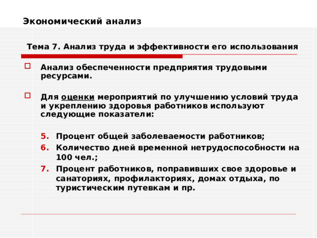 Экономический анализ    Тема 7. Анализ труда и эффективности его использования Анализ обеспеченности предприятия трудовыми ресурсами.  Для оценки мероприятий по улучшению условий труда и укреплению здоровья работников используют следующие показатели:  Процент общей заболеваемости работников; Количество дней временной нетрудоспособности на 100 чел.; Процент работников, поправивших свое здоровье и санаториях, профилакториях, домах отдыха, по туристическим путевкам и пр. Процент общей заболеваемости работников; Количество дней временной нетрудоспособности на 100 чел.; Процент работников, поправивших свое здоровье и санаториях, профилакториях, домах отдыха, по туристическим путевкам и пр. 