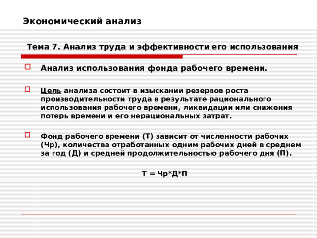 Экономический анализ    Тема 7. Анализ труда и эффективности его использования Анализ использования фонда рабочего времени.  Цель анализа состоит в изыскании резервов роста производительности труда в результате рационального использования рабочего времени, ликвидации или снижения потерь времени и его нерациональных затрат.  Фонд рабочего времени (Т) зависит от численности рабочих (Чр), количества отработанных одним рабочих дней в среднем за год (Д) и средней продолжительностью рабочего дня (П).  Т = Чр*Д*П 