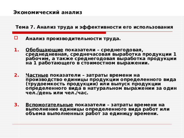 Экономический анализ    Тема 7. Анализ труда и эффективности его использования Анализ производительности труда.  Обобщающие показатели – среднегодовая, среднедневная, среднечасовая выработка продукции 1 рабочим, а также среднегодовая выработка продукции на 1 работающего в стоимостном выражении.  Частные показатели – затраты времени на производство единицы продукции определенного вида (трудоемкость продукции) или выпуск продукции определенного вида в натуральном выражении за один чел./день или чел./час.  Вспомогательные показатели – затраты времени на выполнение единицы определенного вида работ или объема выполненных работ за единицу времени. 