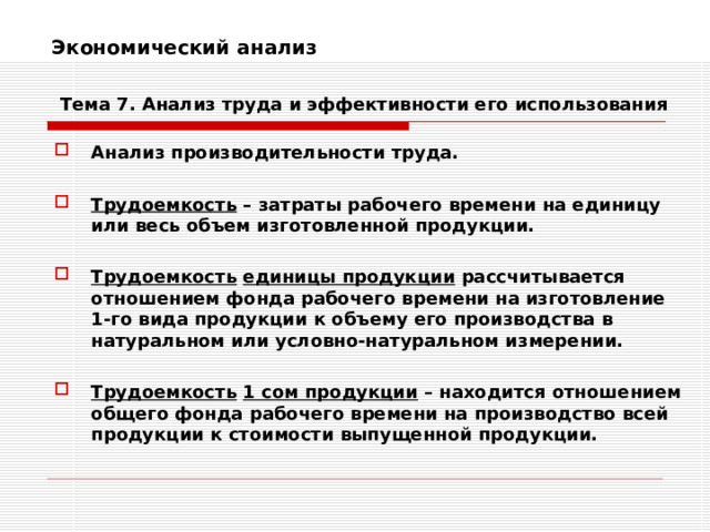 Экономический анализ    Тема 7. Анализ труда и эффективности его использования Анализ производительности труда.  Трудоемкость – затраты рабочего времени на единицу или весь объем изготовленной продукции.  Трудоемкость  единицы продукции рассчитывается отношением фонда рабочего времени на изготовление 1-го вида продукции к объему его производства в натуральном или условно-натуральном измерении.  Трудоемкость  1 сом продукции – находится отношением общего фонда рабочего времени на производство всей продукции к стоимости выпущенной продукции. 