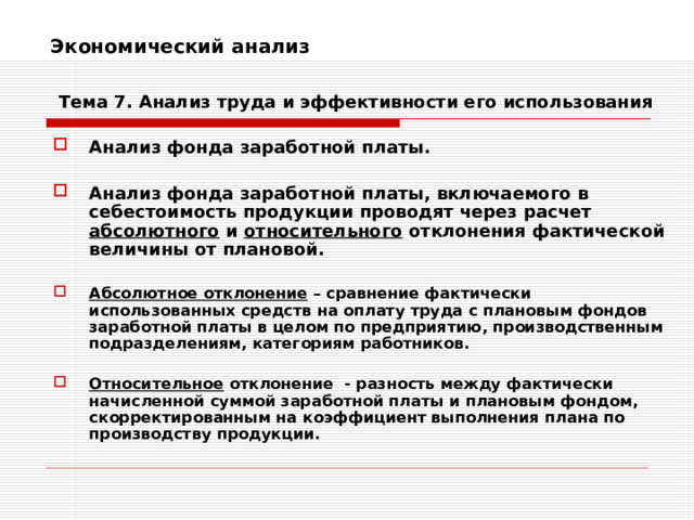 Экономический анализ    Тема 7. Анализ труда и эффективности его использования Анализ фонда заработной платы.  Анализ фонда заработной платы, включаемого в себестоимость продукции проводят через расчет абсолютного и относительного отклонения фактической величины от плановой.  Абсолютное отклонение – сравнение фактически использованных средств на оплату труда с плановым фондов заработной платы в целом по предприятию, производственным подразделениям, категориям работников.  Относительное отклонение - разность между фактически начисленной суммой заработной платы и плановым фондом, скорректированным на коэффициент выполнения плана по производству продукции. 