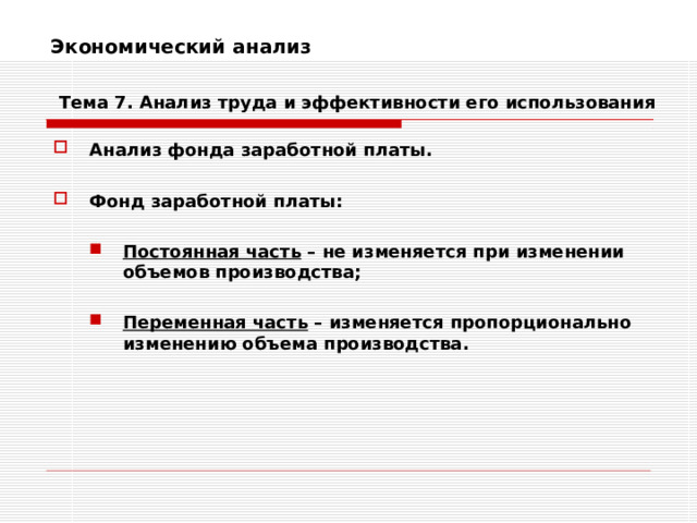 Экономический анализ    Тема 7. Анализ труда и эффективности его использования Анализ фонда заработной платы.  Фонд заработной платы:  Постоянная часть – не изменяется при изменении объемов производства;  Переменная часть – изменяется пропорционально изменению объема производства. Постоянная часть – не изменяется при изменении объемов производства;  Переменная часть – изменяется пропорционально изменению объема производства.   