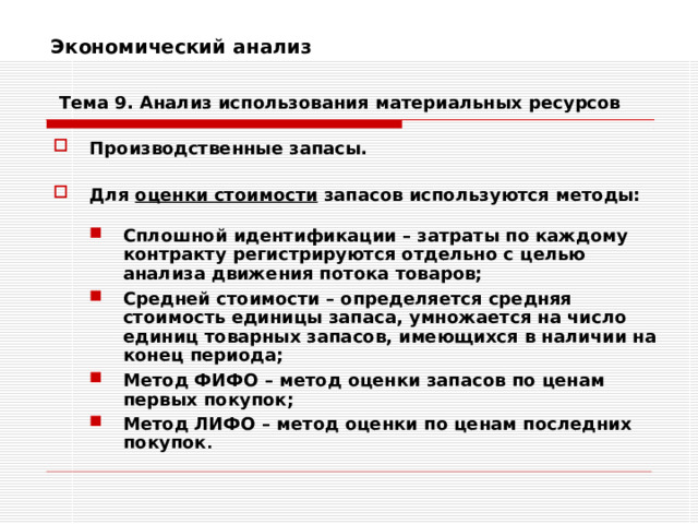 Экономический анализ    Тема 9. Анализ использования  материальных ресурсов Производственные запасы.  Для оценки стоимости запасов используются методы:  Сплошной идентификации – затраты по каждому контракту регистрируются отдельно с целью анализа движения потока товаров; Средней стоимости – определяется средняя стоимость единицы запаса, умножается на число единиц товарных запасов, имеющихся в наличии на конец периода; Метод ФИФО – метод оценки запасов по ценам первых покупок; Метод ЛИФО – метод оценки по ценам последних покупок . Сплошной идентификации – затраты по каждому контракту регистрируются отдельно с целью анализа движения потока товаров; Средней стоимости – определяется средняя стоимость единицы запаса, умножается на число единиц товарных запасов, имеющихся в наличии на конец периода; Метод ФИФО – метод оценки запасов по ценам первых покупок; Метод ЛИФО – метод оценки по ценам последних покупок . 