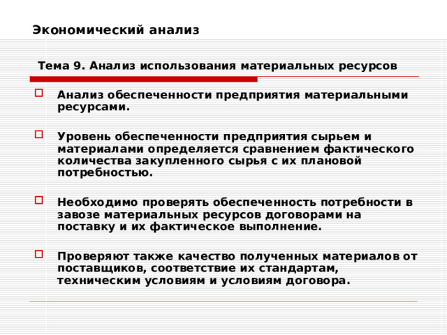 Экономический анализ    Тема 9. Анализ использования  материальных ресурсов Анализ обеспеченности предприятия материальными ресурсами.  Уровень обеспеченности предприятия сырьем и материалами определяется сравнением фактического количества закупленного сырья с их плановой потребностью.  Необходимо проверять обеспеченность потребности в завозе материальных ресурсов договорами на поставку и их фактическое выполнение.  Проверяют также качество полученных материалов от поставщиков, соответствие их стандартам, техническим условиям и условиям договора. 