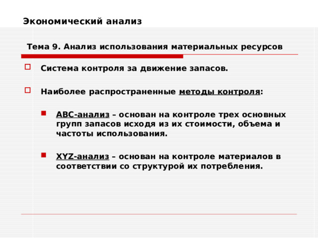 Экономический анализ    Тема 9. Анализ использования  материальных ресурсов Система контроля за движение запасов.  Наиболее распространенные методы контроля :  АВС-анализ – основан на контроле трех основных групп запасов исходя из их стоимости, объема и частоты использования. АВС-анализ – основан на контроле трех основных групп запасов исходя из их стоимости, объема и частоты использования.   XYZ -анализ – основан на контроле материалов в соответствии со структурой их потребления. XYZ -анализ – основан на контроле материалов в соответствии со структурой их потребления. 