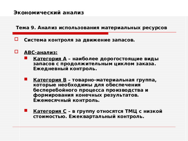 Экономический анализ    Тема 9. Анализ использования  материальных ресурсов Система контроля за движение запасов.  АВС-анализ: Категория А – наиболее дорогостоящие виды запасов с продолжительным циклом заказа. Ежедневный контроль.  Категория В – товарно-материальная группа, которые необходимы для обеспечения бесперебойного процесса производства и формирования конечных результатов. Ежемесячный контроль.  Категория С – в группу относятся ТМЦ с низкой стоимостью. Ежеквартальный контроль. Категория А – наиболее дорогостоящие виды запасов с продолжительным циклом заказа. Ежедневный контроль.  Категория В – товарно-материальная группа, которые необходимы для обеспечения бесперебойного процесса производства и формирования конечных результатов. Ежемесячный контроль.  Категория С – в группу относятся ТМЦ с низкой стоимостью. Ежеквартальный контроль. 