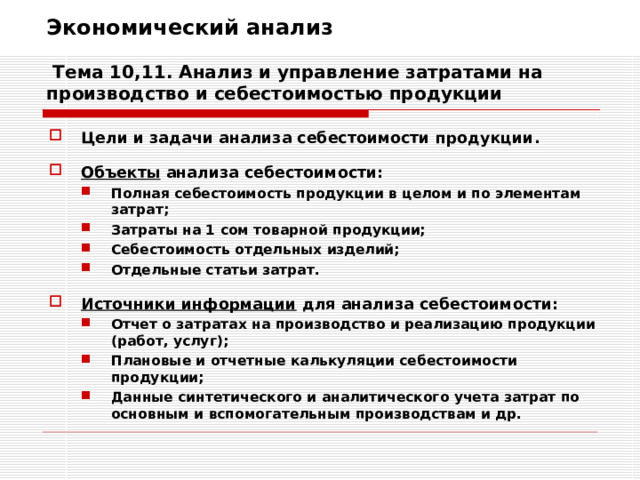 Экономический анализ   Тема 10,11. Анализ и управление затратами на производство и себестоимостью продукции Цели и задачи анализа себестоимости продукции.  Объекты анализа себестоимости: Полная себестоимость продукции в целом и по элементам затрат; Затраты на 1 сом товарной продукции; Себестоимость отдельных изделий; Отдельные статьи затрат. Полная себестоимость продукции в целом и по элементам затрат; Затраты на 1 сом товарной продукции; Себестоимость отдельных изделий; Отдельные статьи затрат.   Источники информации для анализа себестоимости: Отчет о затратах на производство и реализацию продукции (работ, услуг); Плановые и отчетные калькуляции себестоимости продукции; Данные синтетического и аналитического учета затрат по основным и вспомогательным производствам и др. Отчет о затратах на производство и реализацию продукции (работ, услуг); Плановые и отчетные калькуляции себестоимости продукции; Данные синтетического и аналитического учета затрат по основным и вспомогательным производствам и др. 