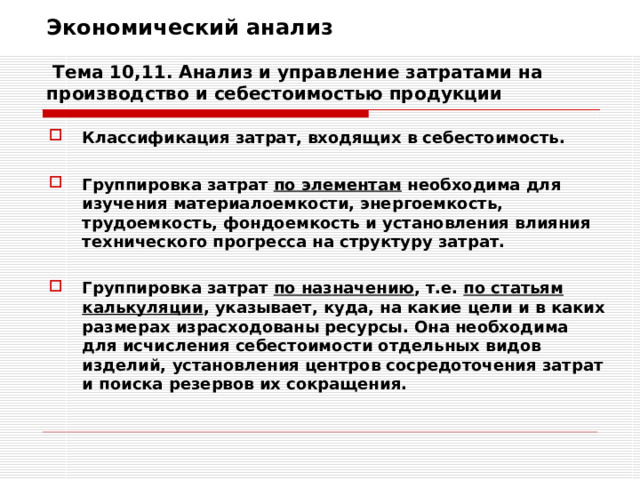 Экономический анализ   Тема 10,11. Анализ и управление затратами на производство и себестоимостью продукции Классификация затрат, входящих в себестоимость.  Группировка затрат по элементам необходима для изучения материалоемкости, энергоемкость, трудоемкость, фондоемкость и установления влияния технического прогресса на структуру затрат.  Группировка затрат по назначению , т.е. по статьям калькуляции , указывает, куда, на какие цели и в каких размерах израсходованы ресурсы. Она необходима для исчисления себестоимости отдельных видов изделий, установления центров сосредоточения затрат и поиска резервов их сокращения. 