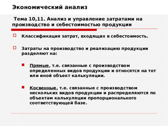 Экономический анализ   Тема 10,11. Анализ и управление затратами на производство и себестоимостью продукции Классификация затрат, входящих в себестоимость.  Затраты на производство и реализацию продукции разделяют на:  Прямые , т.е. связанные с производством определенных видов продукции и относятся на тот или иной объект калькуляции. Прямые , т.е. связанные с производством определенных видов продукции и относятся на тот или иной объект калькуляции.   Косвенные , т.е. связанные с производством нескольких видов продукции и распределяются по объектам калькуляции пропорционального соответствующей базе. Косвенные , т.е. связанные с производством нескольких видов продукции и распределяются по объектам калькуляции пропорционального соответствующей базе. 