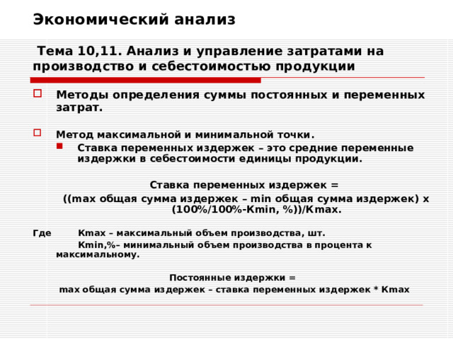 Экономический анализ   Тема 10,11. Анализ и управление затратами на производство и себестоимостью продукции Методы определения суммы постоянных и переменных затрат.  Метод максимальной и минимальной точки. Ставка переменных издержек – это средние переменные издержки в себестоимости единицы продукции. Ставка переменных издержек – это средние переменные издержки в себестоимости единицы продукции.  Ставка переменных издержек = (( max общая сумма издержек – min общая сумма издержек) х (100%/100%-К min , %))/К max .  Ставка переменных издержек = (( max общая сумма издержек – min общая сумма издержек) х (100%/100%-К min , %))/К max .  Где   К max – максимальный объем производства, шт.   К min ,%– минимальный объем производства в процента к максимальному.  Постоянные издержки = max общая сумма издержек – ставка переменных издержек * К max 
