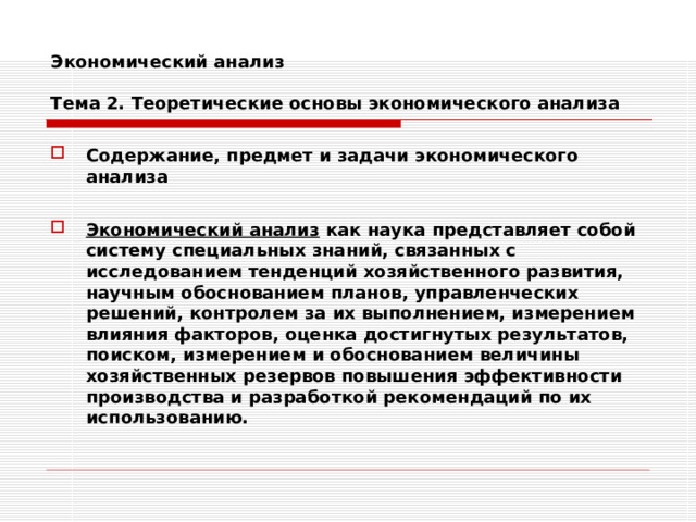 Экономический анализ   Тема 2. Теоретические основы экономического анализа Содержание, предмет и задачи экономического анализа  Экономический анализ как наука представляет собой систему специальных знаний, связанных с исследованием тенденций хозяйственного развития, научным обоснованием планов, управленческих решений, контролем за их выполнением, измерением влияния факторов, оценка достигнутых результатов, поиском, измерением и обоснованием величины хозяйственных резервов повышения эффективности производства и разработкой рекомендаций по их использованию. 