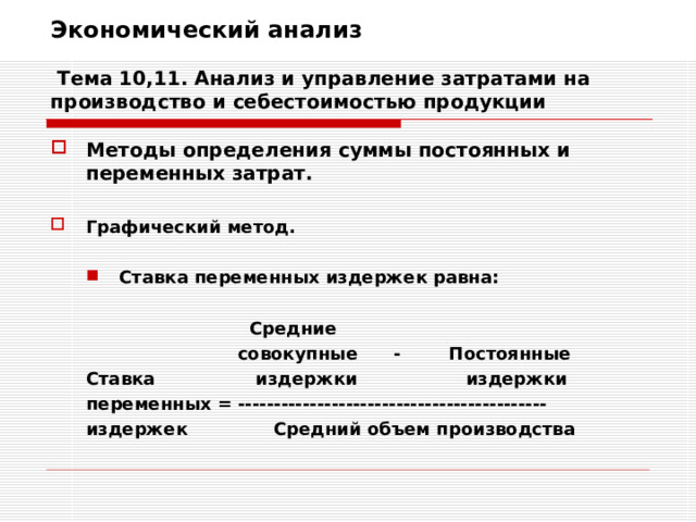 Экономический анализ   Тема 10,11. Анализ и управление затратами на производство и себестоимостью продукции Методы определения суммы постоянных и переменных затрат.  Графический метод.  Ставка переменных издержек равна: Ставка переменных издержек равна:          Средние     совокупные - Постоянные Ставка  издержки издержки переменных = ------------------------------------------- издержек  Средний объем производства          Средние     совокупные - Постоянные Ставка  издержки издержки переменных = ------------------------------------------- издержек  Средний объем производства 