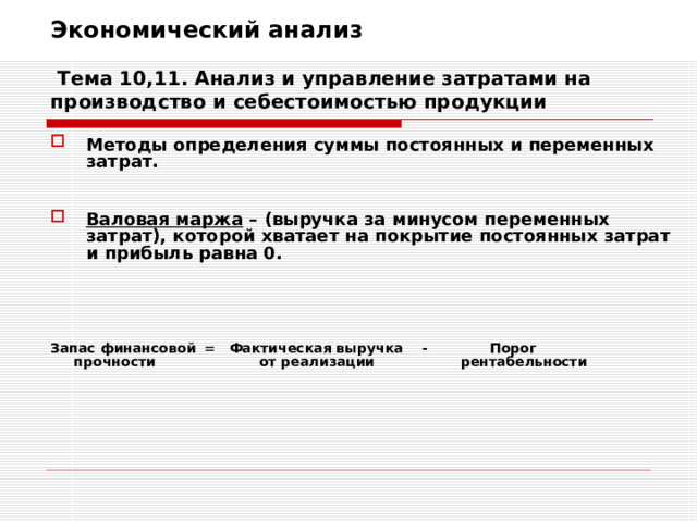 Экономический анализ   Тема 10,11. Анализ и управление затратами на производство и себестоимостью продукции Методы определения суммы постоянных и переменных затрат.   Валовая маржа – (выручка за минусом переменных затрат), которой хватает на покрытие постоянных затрат и прибыль равна 0.    Запас финансовой = Фактическая выручка - Порог  прочности   от реализации  рентабельности 