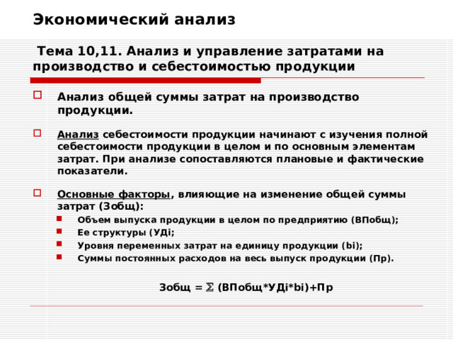 Экономический анализ   Тема 10,11. Анализ и управление затратами на производство и себестоимостью продукции Анализ общей суммы затрат на производство продукции.  Анализ себестоимости продукции начинают с изучения полной себестоимости продукции в целом и по основным элементам затрат. При анализе сопоставляются плановые и фактические показатели.  Основные факторы , влияющие на изменение общей суммы затрат (Зобщ): Объем выпуска продукции в целом по предприятию (ВПобщ); Ее структуры (УД i ; Уровня переменных затрат на единицу продукции ( bi) ; Суммы постоянных расходов на весь выпуск продукции ( Пр).  Объем выпуска продукции в целом по предприятию (ВПобщ); Ее структуры (УД i ; Уровня переменных затрат на единицу продукции ( bi) ; Суммы постоянных расходов на весь выпуск продукции ( Пр).  Зобщ =  (ВПобщ*УД i*bi) +Пр Зобщ =  (ВПобщ*УД i*bi) +Пр 