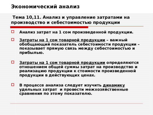 Экономический анализ   Тема 10,11. Анализ и управление затратами на производство и себестоимостью продукции Анализ затрат на 1 сом произведенной продукции.  Затраты на 1 сом товарной продукции – важный обобщающий показатель себестоимости продукции – показывает прямую связь между себестоимостью и прибылью.  Затраты на 1 сом товарной продукции определяются отношением общей суммы затрат на производство и реализацию продукции к стоимости произведенной продукции в действующих ценах.  В процессе анализа следует изучить динамику удельных затрат и провести межхозяйственные сравнения по этому показателю. 
